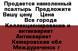 Продается намоленный псалтырь. Предложите Вашу цену! › Цена ­ 600 000 - Все города Коллекционирование и антиквариат » Антиквариат   . Кемеровская обл.,Междуреченск г.